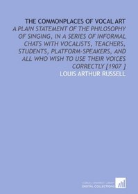 The Commonplaces of Vocal Art: A Plain Statement of the Philosophy of Singing, in a Series of Informal Chats With Vocalists, Teachers, Students, Platform-Speakers, ... Wish to Use Their Voices Correctly [1907 ]