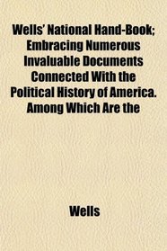 Wells' National Hand-Book; Embracing Numerous Invaluable Documents Connected With the Political History of America. Among Which Are the