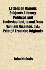 Letters on Various Subjects, Literary, Political, and Ecclesiastical, to and From William Nicolson, D.d.; Printed From the Originals