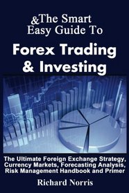 The Smart & Easy Guide To Forex Trading & Investing: The Ultimate Foreign Exchange Strategy, Currency Markets, Forecasting Analysis, Risk Management Handbook and Primer