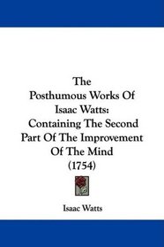 The Posthumous Works Of Isaac Watts: Containing The Second Part Of The Improvement Of The Mind (1754)