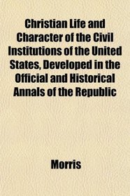 Christian Life and Character of the Civil Institutions of the United States, Developed in the Official and Historical Annals of the Republic