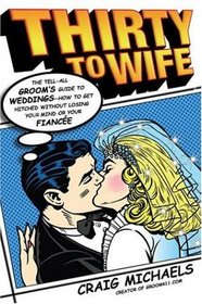 Thirty to Wife: The Tell-All Groom's Guide to Weddings - How to Get Hitched Without Losing Your Mind or Your Fiancee