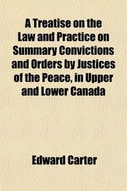 A Treatise on the Law and Practice on Summary Convictions and Orders by Justices of the Peace, in Upper and Lower Canada