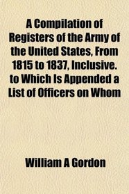 A Compilation of Registers of the Army of the United States, From 1815 to 1837, Inclusive. to Which Is Appended a List of Officers on Whom