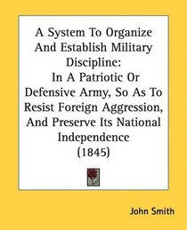 A System To Organize And Establish Military Discipline: In A Patriotic Or Defensive Army, So As To Resist Foreign Aggression, And Preserve Its National Independence (1845)