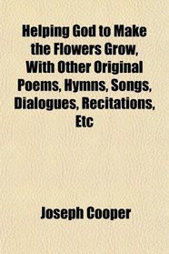 Helping God to Make the Flowers Grow, With Other Original Poems, Hymns, Songs, Dialogues, Recitations, Etc