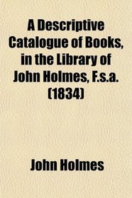 A Descriptive Catalogue of Books, in the Library of John Holmes, F.s.a. (1834)