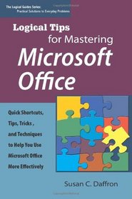Logical Tips for Mastering Microsoft Office: Quick Shortcuts, Tips, Tricks, and Techniques to Help You Use Microsoft Office More Effectively (Logical Guides: Practical Solutions to Everyday Problems)