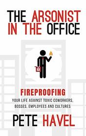 The Arsonist in the Office: Fireproofing Your Life Against Toxic Coworkers, Bosses, Employees, and Cultures