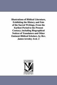 Illustrations of Biblical Literature, Exhibiting the History and Fate of the Sacred Writings, From the Earliest Period to the Present Century; including ... Scholars. by Rev. James townley vol. 2