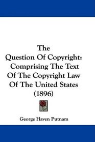 The Question Of Copyright: Comprising The Text Of The Copyright Law Of The United States (1896)