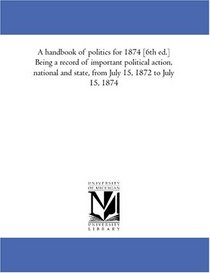 A handbook of politics for 1874 [6th ed.] Being a record of important political action, national and state, from July 15, 1872 to July 15, 1874