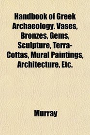 Handbook of Greek Archaeology. Vases, Bronzes, Gems, Sculpture, Terra-Cottas, Mural Paintings, Architecture, Etc.