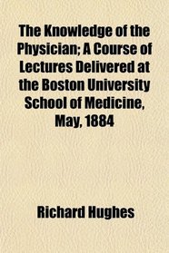 The Knowledge of the Physician; A Course of Lectures Delivered at the Boston University School of Medicine, May, 1884