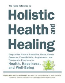 The Home Reference to Holistic Health and Healing: Easy-to-Use Natural Remedies, Herbs, Flower Essences, Essential Oils, Supplements, and Therapeutic Practices for Health, Happiness, and Well-Being