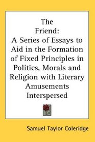 The Friend: A Series of Essays to Aid in the Formation of Fixed Principles in Politics, Morals and Religion with Literary Amusements Interspersed