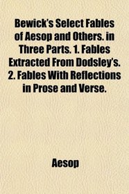 Bewick's Select Fables of Aesop and Others. in Three Parts. 1. Fables Extracted From Dodsley's. 2. Fables With Reflections in Prose and Verse.