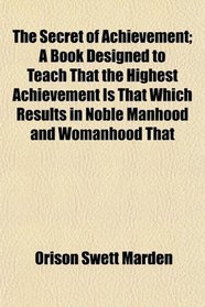 The Secret of Achievement; A Book Designed to Teach That the Highest Achievement Is That Which Results in Noble Manhood and Womanhood That
