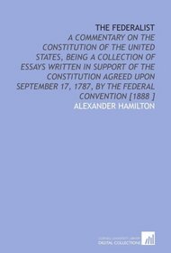 The Federalist: A Commentary on the Constitution of the United States, Being a Collection of Essays Written in Support of the Constitution Agreed Upon ... 17, 1787, by the Federal Convention [1888 ]