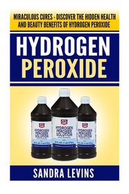 Hydrogen Peroxide: Miraculous Cures - Discover the Hidden Health and Beauty Benefits of Hydrogen Peroxide (Hydrogen Peroxide Cures - Your Definitive Guide to Healing and Prevention)