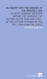 An Inquiry Into the Heresies of the Apostolic Age: In Eight Sermons Preached Before the University of Oxford, in the Year MDCCXXIX., at the Lecture Founded by the Rev. John Bampton [1829 ]