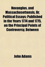 Novanglus, and Massachusettensis, Or, Political Essays; Published in the Years 1774 and 1775, on the Principal Points of Controversy, Between