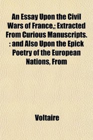An Essay Upon the Civil Wars of France,; Extracted From Curious Manuscripts.: and Also Upon the Epick Poetry of the European Nations, From