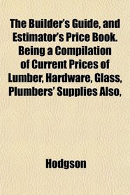 The Builder's Guide, and Estimator's Price Book. Being a Compilation of Current Prices of Lumber, Hardware, Glass, Plumbers' Supplies Also,