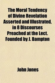 The Moral Tendency of Divine Revelation Asserted and Illustrated, in 8 Discourses Preached at the Lect. Founded by J. Bampton