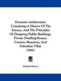 Domestic Architecture: Containing A History Of The Science, And The Principles Of Designing Public Buildings, Private Dwelling-Houses, Country Mansions, And Suburban Villas (1841)