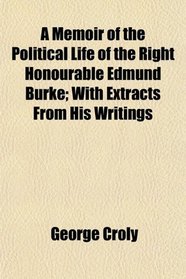 A Memoir of the Political Life of the Right Honourable Edmund Burke; With Extracts From His Writings