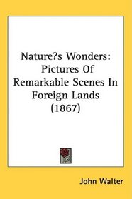 Natures Wonders: Pictures Of Remarkable Scenes In Foreign Lands (1867)