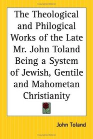 The Theological and Philogical Works of the Late Mr. John Toland Being a System of Jewish, Gentile and Mahometan Christianity