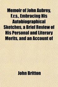 Memoir of John Aubrey, F.r.s., Embracing His Autobiographical Sketches, a Brief Review of His Personal and Literary Merits, and an Account of