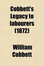Cobbett's Legacy to Labourers; Or, What Is the Right Which the Lords, Baronets, and Squires Have to the Lands of England? in 6 Letters