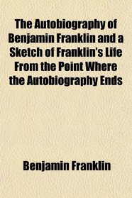 The Autobiography of Benjamin Franklin and a Sketch of Franklin's Life From the Point Where the Autobiography Ends