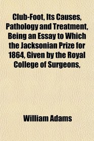 Club-Foot, Its Causes, Pathology and Treatment, Being an Essay to Which the Jacksonian Prize for 1864, Given by the Royal College of Surgeons,