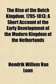 The Rise of the Dutch Kingdom, 1795-1813; A Short Account of the Early Development of the Modern Kingdom of the Netherlands