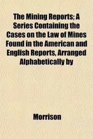 The Mining Reports; A Series Containing the Cases on the Law of Mines Found in the American and English Reports, Arranged Alphabetically by
