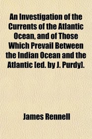 An Investigation of the Currents of the Atlantic Ocean, and of Those Which Prevail Between the Indian Ocean and the Atlantic [ed. by J. Purdy].