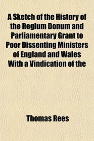 A Sketch of the History of the Regium Donum and Parliamentary Grant to Poor Dissenting Ministers of England and Wales With a Vindication of the