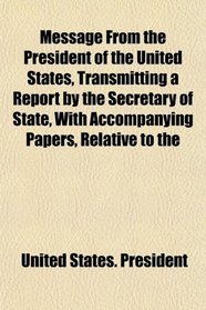 Message From the President of the United States, Transmitting a Report by the Secretary of State, With Accompanying Papers, Relative to the