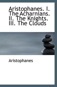 Aristophanes. I. The Acharnians. II. The Knights. III. The Clouds
