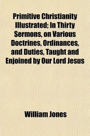 Primitive Christianity Illustrated; In Thirty Sermons, on Various Doctrines, Ordinances, and Duties, Taught and Enjoined by Our Lord Jesus