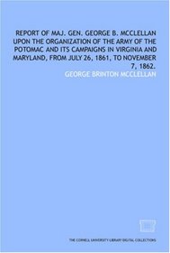 Report of Maj. Gen. George B. McClellan upon the organization of the Army of the Potomac and its campaigns in Virginia and Maryland, from July 26, 1861, to November 7, 1862.