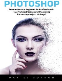 Photoshop: From Absolute Beginner To Professional - How To Start Using And Mastering Photoshop In Just 10 Days! (Adobe Photoshop, Photoshop, Digital Photography)