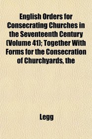 The English Orders for Consecrating Churches in the Seventeenth Century (Volume 41); Together With Forms for the Consecration of Churchyards