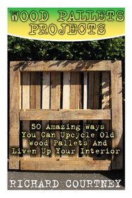 Wood Pallets Projects: 50 Amazing Ways You Can Upcycle Old Wood Pallets And Liven Up Your Interior: (Household Hacks, DIY Projects, Woodworking, DIY Ideas)