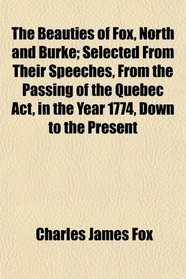 The Beauties of Fox, North and Burke; Selected From Their Speeches, From the Passing of the Quebec Act, in the Year 1774, Down to the Present